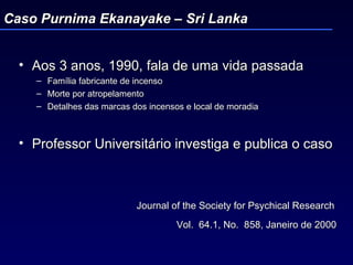 Aos 3 anos, 1990, fala de uma vida passada Família fabricante de incenso Morte por atropelamento Detalhes das marcas dos incensos e local de moradia Professor Universitário investiga e publica o caso Journal of the Society for Psychical Research  Vol.  64.1, No.  858, Janeiro de 2000   Caso Purnima Ekanayake – Sri Lanka 