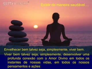 Envelhecer bem talvez seja, simplesmente, viver bem. Viver bem talvez seja, simplesmente, desenvolver uma profunda conexão com o Amor Divino em todos os instantes de nossas vidas, em todos os nossos pensamentos e ações Existir de maneira saudável.... 