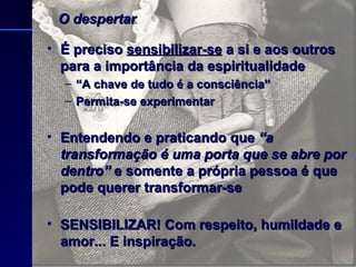 É preciso  sensibilizar-se  a si e aos outros para a importância da espiritualidade “ A chave de tudo é a consciência” Permita-se experimentar Entendendo e praticando que  “a transformação é uma porta que se abre por dentro”  e somente a própria pessoa é que pode querer transformar-se  SENSIBILIZAR! Com respeito, humildade e amor... E inspiração. O despertar 