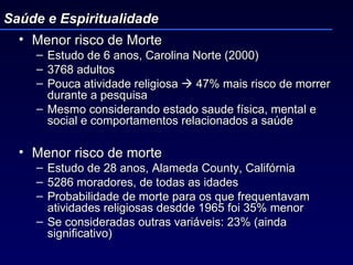 Menor risco de Morte Estudo de 6 anos, Carolina Norte (2000) 3768 adultos Pouca atividade religiosa    47% mais risco de morrer durante a pesquisa  Mesmo considerando estado saude física, mental e social e comportamentos relacionados a saúde Menor risco de morte  Estudo de 28 anos, Alameda County, Califórnia 5286 moradores, de todas as idades Probabilidade de morte para os que frequentavam atividades religiosas desdde 1965 foi 35% menor Se consideradas outras variáveis: 23% (ainda significativo) Saúde e Espiritualidade 