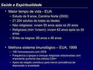 Maior tempo de vida - EUA Estudo de 9 anos, Carolina Norte (2000) 21.204 adultos de todas as idades Não religiosos: viviam 55 anos após os 20 anos Religiosos (min 1x/sem): viviam 62 anos após os 20 anos  Entre os negros: 60 anos x 46 anos Melhora sistema imunológico – EUA, 1999 106 homossexuais com AIDS Frequência a igrejas e crenças religiosas relacionadas com importante aumento das células CD4+ Apoio da religião contribuiu para menor prevalência de depressão e ansiedade  Saúde e Espiritualidade 