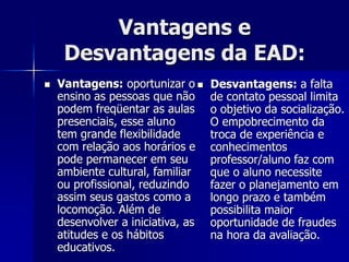 Vantagens e
Desvantagens da EAD:
 Vantagens: oportunizar o
ensino as pessoas que não
podem freqüentar as aulas
presenciais, esse aluno
tem grande flexibilidade
com relação aos horários e
pode permanecer em seu
ambiente cultural, familiar
ou profissional, reduzindo
assim seus gastos como a
locomoção. Além de
desenvolver a iniciativa, as
atitudes e os hábitos
educativos.
 Desvantagens: a falta
de contato pessoal limita
o objetivo da socialização.
O empobrecimento da
troca de experiência e
conhecimentos
professor/aluno faz com
que o aluno necessite
fazer o planejamento em
longo prazo e também
possibilita maior
oportunidade de fraudes
na hora da avaliação.
 