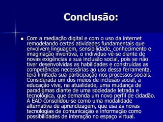 Conclusão:
 Com a mediação digital e com o uso da internet
remodelando certas atividades fundamentais que
envolvem linguagem, sensibilidade, conhecimento e
imaginação inventiva, o indivíduo vê-se diante de
novas exigências a sua inclusão social, pois se não
tiver desenvolvidas as habilidades e construídas as
competências necessárias ao uso dessa ferramenta,
terá limitada sua participação nos processos sociais.
Considerada um dos meios de inclusão social, a
educação vive, na atualidade, uma mudança de
paradigmas diante de uma sociedade letrada e
tecnológica, que demanda um novo perfil de cidadão.
A EAD consolidou-se como uma modalidade
alternativa de aprendizagem, que usa as novas
tecnologias de comunicação e informação como
possibilidades de interação no espaço virtual.
 