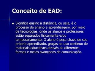 Conceito de EAD:
 Significa ensino à distância, ou seja, é o
processo de ensino e aprendizagem, por meio
de tecnologias, onde os alunos e professores
estão separados fisicamente e/ou
temporariamente. O aluno é peça chave de seu
próprio aprendizado, graças ao uso contínuo de
materiais educativos através de diferentes
formas e meios avançados de comunicação.
 