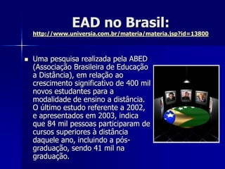 EAD no Brasil:
http://www.universia.com.br/materia/materia.jsp?id=13800
 Uma pesquisa realizada pela ABED
(Associação Brasileira de Educação
a Distância), em relação ao
crescimento significativo de 400 mil
novos estudantes para a
modalidade de ensino a distância.
O último estudo referente a 2002,
e apresentados em 2003, indica
que 84 mil pessoas participaram de
cursos superiores à distância
daquele ano, incluindo a pós-
graduação, sendo 41 mil na
graduação.
 