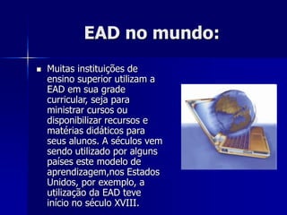 EAD no mundo:
 Muitas instituições de
ensino superior utilizam a
EAD em sua grade
curricular, seja para
ministrar cursos ou
disponibilizar recursos e
matérias didáticos para
seus alunos. A séculos vem
sendo utilizado por alguns
países este modelo de
aprendizagem,nos Estados
Unidos, por exemplo, a
utilização da EAD teve
início no século XVIII.
 