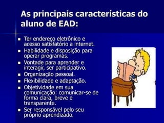 As principais características do
aluno de EAD:
 Ter endereço eletrônico e
acesso satisfatório a internet.
 Habilidade e disposição para
operar programas.
 Vontade para aprender e
interagir, ser participativo.
 Organização pessoal.
 Flexibilidade e adaptação.
 Objetividade em sua
comunicação: comunicar-se de
forma clara, breve e
transparente.
 Ser responsável pelo seu
próprio aprendizado.
 