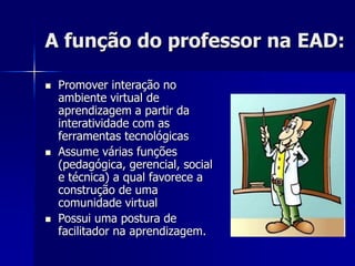A função do professor na EAD:
 Promover interação no
ambiente virtual de
aprendizagem a partir da
interatividade com as
ferramentas tecnológicas
 Assume várias funções
(pedagógica, gerencial, social
e técnica) a qual favorece a
construção de uma
comunidade virtual
 Possui uma postura de
facilitador na aprendizagem.
 