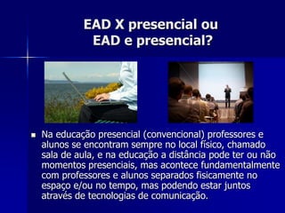 EAD X presencial ou
EAD e presencial?
 Na educação presencial (convencional) professores e
alunos se encontram sempre no local físico, chamado
sala de aula, e na educação a distância pode ter ou não
momentos presenciais, mas acontece fundamentalmente
com professores e alunos separados fisicamente no
espaço e/ou no tempo, mas podendo estar juntos
através de tecnologias de comunicação.
 