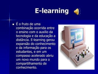 E-learning
 É o fruto de uma
combinação ocorrida entre
o ensino com o auxilio da
tecnologia e da educação a
distância. E-learning gerou
expansão do conhecimento
e da informação para os
estudantes, e em um
compasso acelerado abriu
um novo mundo para o
compartilhamento de
conhecimento.
 