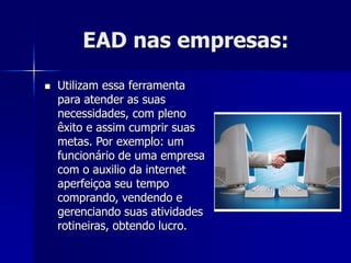 EAD nas empresas:
 Utilizam essa ferramenta
para atender as suas
necessidades, com pleno
êxito e assim cumprir suas
metas. Por exemplo: um
funcionário de uma empresa
com o auxilio da internet
aperfeiçoa seu tempo
comprando, vendendo e
gerenciando suas atividades
rotineiras, obtendo lucro.
 
