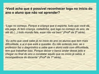 Você acha que é possível reconhecer logo no início do ano o aluno que não vai aprender? “ Logo no começo. Porque a criança que é esperta, tudo que você dá, ela pega. Ai tem criança, coitadinha, que logo no começo do ano, da até dó (...) todo mundo fala, esse não vai bem” (Profª da 2ª série). “ Eu acho que você sabe já no inicio do ano os alunos que tem mais dificuldade, e ai é que está a questão. Eu não entendo isso, se o professor faz o diagnóstico e sabe que o aluno está com dificuldade, tem que trabalhar isso. Porque deixar o barco andar desse jeito e chegar no final do ano e constatar aquilo que no início já sabia, é incompetência do docente” (Profª da 1ª série). 