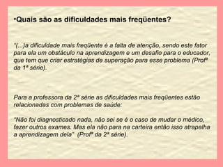 Quais são as dificuldades mais freqüentes? “ (...)a dificuldade mais freqüente é a falta de atenção, sendo este fator para ela um obstáculo na aprendizagem e um desafio para o educador, que tem que criar estratégias de superação para esse problema (Profª da 1ª série). Para a professora da 2ª série as dificuldades mais freqüentes estão relacionadas com problemas de saúde: “ Não foi diagnosticado nada, não sei se é o caso de mudar o médico, fazer outros exames. Mas ela não para na carteira então isso atrapalha a aprendizagem dela”  (Profª da 2ª série). 
