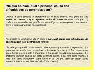 Na sua opinião, qual a principal causa das dificuldades de aprendizagem? Quanto a essa questão a professora da 1ª série colocou que para ela são  várias as causas e que depende muito do caso de cada criança . (...) podem ser causadas por problemas neurológicos, psicológicos e até mesmo como o professor ensina (metodologia).  Na opinião da professora da 2ª série a  principal causa das dificuldades de aprendizagem  está  centrada na família : “ As crianças que dão mais trabalho são aquelas que a mãe é separada (...) a gente escuta muito isso das outras professoras também (...) Tem uma classe que a turma inteira a mãe é separada, e é a classe que dá mais problema (...) É problema familiar porque eu estou sentindo assim, o pai tem outra mulher, a mãe tem outro namorado, cada irmão é de um pai. Isso eu estou vendo aumentar bastante, e influencia” (Profª da 2ª série). 