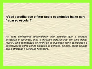 Você acredita que o fator sócio econômico baixo gera fracasso escolar? As duas professoras responderam não acreditar que a pobreza inviabiliza o aprender, mas o discurso apresentado por uma delas, revelou uma contradição ao referir-se às questões como desnutrição e agressividade como sendo produtos da periferia, ou seja, essas causas estão atreladas a condição financeira. 