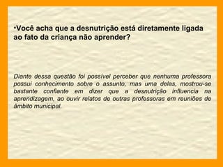 Você acha que a desnutrição está diretamente ligada ao fato da criança não aprender? Diante dessa questão foi possível perceber que nenhuma professora possui conhecimento sobre o assunto, mas uma delas, mostrou-se bastante confiante em dizer que a desnutrição influencia na aprendizagem, ao ouvir relatos de outras professoras em reuniões de âmbito municipal. 