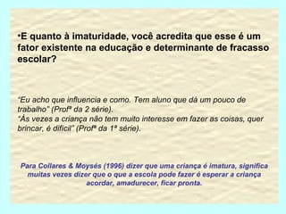E quanto à imaturidade, você acredita que esse é um fator existente na educação e determinante de fracasso escolar? “ Eu acho que influencia e como. Tem aluno que dá um pouco de trabalho” (Profª da 2 série). “ Às vezes a criança não tem muito interesse em fazer as coisas, quer brincar, é difícil” (Profª da 1ª série). Para Collares & Moysés (1996) dizer que uma criança é imatura, significa muitas vezes dizer que o que a escola pode fazer é esperar a criança acordar, amadurecer, ficar pronta. 