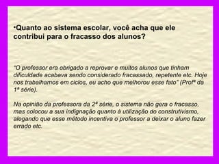 Quanto ao sistema escolar, você acha que ele contribui para o fracasso dos alunos? “ O professor era obrigado a reprovar e muitos alunos que tinham dificuldade acabava sendo considerado fracassado, repetente etc. Hoje nos trabalhamos em ciclos, eu acho que melhorou esse fato” (Profª da 1ª série). Na opinião da professora da 2ª série, o sistema não gera o fracasso, mas colocou a sua indignação quanto à utilização do construtivismo, alegando que esse método incentiva o professor a deixar o aluno fazer errado etc. 