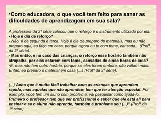 Como educadora, o que você tem feito para sanar as dificuldades de aprendizagem em sua sala? A professora da 2ª série colocou que o reforço é o instrumento utilizado por ela. - Hoje é dia de reforço?  - Não, é de segunda e terça. Hoje é dia de preparo de materiais, mas eu não preparo aqui, eu faço em casa, porque agora eu to com fome, cansada... (Profª da 2ª série). - Mas então, e no caso das crianças, o reforço esse horário também não atrapalha, por elas estarem com fome, cansadas de cinco horas de aula? É, mas não tem outro horário, porque se eles forem embora, não voltam mais. Então, eu preparo o material em casa (...) (Profª da 2ª série). (...)  Acho que é muito fácil trabalhar com as crianças que aprendem rápido, mas aquelas que não aprendem tem que ter atenção especial . Por exemplo, você tem um aluno com problema, vai pesquisar como ajudá-lo.  Primeiro o professor tem que ser profissional e saber que ele está ali para ensinar e se o aluno não aprende, também é problema seu (...)”  (Profª da 1ª série). 