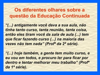 Os diferentes olhares sobre a questão da Educação Continuada “ (...) antigamente você dava a sua aula, não tinha tanto curso, tanta reunião, tanta coisa, então eles tiram você da sala de aula (...) tem que ficar fazendo curso (...) na maioria das vezes não tem nada” (Profª da 2ª série). “ (...) hoje também, a gente tem muito curso, e eu vou em todos, e procuro ler para ficar por dentro e tentar melhorar meu trabalho” (Profª da 1ª série). 