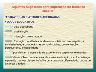 Algumas sugestões para superação do fracasso escolar   ESTRATÉGIAS E ATITUDES ADEQUADAS JOGOS EDUCATIVOS:   auto-descoberta assimilação interação com o mundo formação de atitudes fundamentais, tais como o respeito, a solidariedade, e competências como disciplina, concentração, perseverança e flexibilidade possibilitam a aquisição de experiências cognitivas relevantes  desenvolve competências, destreza, motivação, a autoconfiança e permite que o professor trabalhe uma proposta diferenciada, capaz de alcançar a todos   