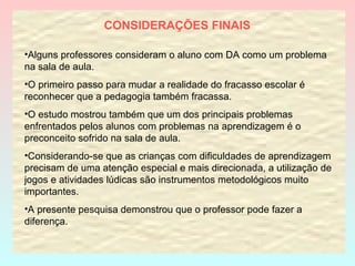 CONSIDERAÇÕES FINAIS   Alguns professores consideram o aluno com DA como um problema na sala de aula. O primeiro passo para mudar a realidade do fracasso escolar é reconhecer que a pedagogia também fracassa. O estudo mostrou também que um dos principais problemas enfrentados pelos alunos com problemas na aprendizagem é o preconceito sofrido na sala de aula.  Considerando-se que as crianças com dificuldades de aprendizagem precisam de uma atenção especial e mais direcionada, a utilização de jogos e atividades lúdicas são instrumentos metodológicos muito importantes. A presente pesquisa demonstrou que o professor pode fazer a diferença.  