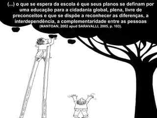(...) o que se espera da escola é que seus planos se definam por uma educação para a cidadania global, plena, livre de preconceitos e que se dispõe a reconhecer as diferenças, a interdependência, a complementaridade entre as pessoas  (MANTOAN, 2002 apud SARAVALLI, 2005, p. 103). 