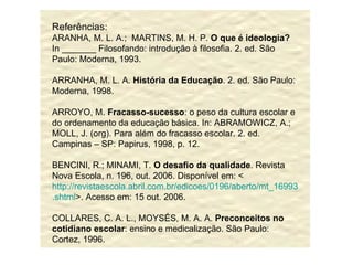 Referências: ARANHA, M. L. A.;  MARTINS, M. H. P.  O que é ideologia?  In _______ Filosofando: introdução à filosofia. 2. ed. São Paulo: Moderna, 1993. ARRANHA, M. L. A.  História da Educação . 2. ed. São Paulo: Moderna, 1998. ARROYO, M.  Fracasso-sucesso : o peso da cultura escolar e do ordenamento da educação básica. In: ABRAMOWICZ, A.; MOLL, J. (org). Para além do fracasso escolar. 2. ed. Campinas – SP: Papirus, 1998, p. 12. BENCINI, R.; MINAMI, T.  O desafio da qualidade . Revista Nova Escola, n. 196, out. 2006. Disponível em: < http://revistaescola.abril.com.br/edicoes/0196/aberto/mt_169932 . shtml >. Acesso em: 15 out. 2006. COLLARES, C. A. L., MOYSÉS, M. A. A.  Preconceitos no cotidiano escolar : ensino e medicalização. São Paulo: Cortez, 1996. 
