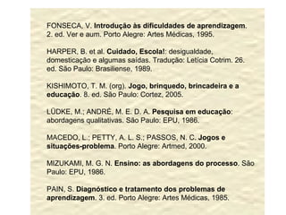 FONSECA, V.  Introdução às dificuldades de aprendizagem . 2. ed. Ver e aum. Porto Alegre: Artes Médicas, 1995. HARPER, B. et al.  Cuidado, Escola! : desigualdade, domesticação e algumas saídas. Tradução: Letícia Cotrim. 26. ed. São Paulo: Brasiliense, 1989. KISHIMOTO, T. M. (org).  Jogo, brinquedo, brincadeira e a educação . 8. ed. São Paulo: Cortez, 2005. LÜDKE, M.; ANDRÉ, M. E. D. A.  Pesquisa em educação : abordagens qualitativas. São Paulo: EPU, 1986. MACEDO, L.; PETTY, A. L. S.; PASSOS, N. C.  Jogos e situações-problema . Porto Alegre: Artmed, 2000. MIZUKAMI, M. G. N.  Ensino: as abordagens do processo . São Paulo: EPU, 1986. PAIN, S.  Diagnóstico e tratamento dos problemas de aprendizagem . 3. ed. Porto Alegre: Artes Médicas, 1985. 