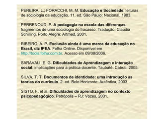 PEREIRA, L.; FORACCHI, M. M.  Educação e Sociedade : leituras de sociologia da educação. 11. ed. São Paulo: Nacional, 1983. PERRENOUD, P.  A pedagogia na escola das diferenças : fragmentos de uma sociologia do fracasso. Tradução: Claudia Schilling. Porto Alegre: Artmed, 2001. RIBEIRO, A. P.  Exclusão ainda é uma marca da educação no Brasil, diz IPEA . Folha Online. Disponível em  http://tools.folha.com.br . Acesso em 09/08/2006. SARAVALI, E. G.  Dificuldades de Aprendizagem e interação social : implicações para a prática docente. Taubaté: Cabral, 2005. SILVA, T. T.  Documentos de identidade: uma introdução às teorias do currículo . 2. ed. Belo Horizonte: Autêntica, 2003. SISTO, F. et al.  Dificuldades de aprendizagem no contexto psicopedagógico . Petrópolis – RJ: Vozes, 2001. 