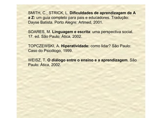 SMITH, C.; STRICK, L.  Dificuldades de aprendizagem de A a Z:  um guia completo para pais e educadores. Tradução: Dayse Batista. Porto Alegre: Artmed, 2001. SOARES, M.  Linguagem e escrita : uma perspectiva social. 17. ed. São Paulo: Ática, 2002. TOPCZEWSKI, A.  Hiperatividade:  como lidar? São Paulo: Caso do Psicólogo, 1999. WEISZ, T.  O diálogo entre o ensino e a aprendizagem . São Paulo: Ática, 2002. 