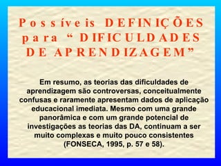 Possíveis DEFINIÇÕES para “DIFICULDADES DE APRENDIZAGEM” Em resumo, as teorias das dificuldades de aprendizagem são controversas, conceitualmente confusas e raramente apresentam dados de aplicação educacional imediata. Mesmo com uma grande panorâmica e com um grande potencial de investigações as teorias das DA, continuam a ser muito complexas e muito pouco consistentes (FONSECA, 1995, p. 57 e 58). 