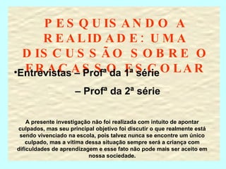 PESQUISANDO A REALIDADE: UMA DISCUSSÃO SOBRE O FRACASSO ESCOLAR Entrevistas – Profª da 1ª série –  Profª da 2ª série A presente investigação não foi realizada com intuito de apontar culpados, mas seu principal objetivo foi discutir o que realmente está sendo vivenciado na escola, pois talvez nunca se encontre um único culpado, mas a vítima dessa situação sempre será a criança com dificuldades de aprendizagem e esse fato não pode mais ser aceito em nossa sociedade. 