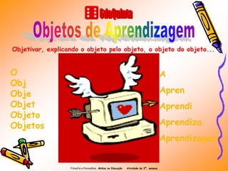 Objetivar, explicando o objeto pelo objeto, o objeto do objeto...


O                                                                                          A
Obj
Obje                                                                                       Apren
Objet                                                                                      Aprendi
Objeto
Objetos                                                                                    Aprendiza
                                                                                           Aprendizagem


                  Filosofia e Psicanálise . Midias na Educação   Atividade da 3ª. semana
 