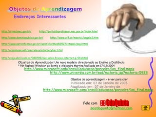 Endereços Interessantes


http://rived.mec.gov.br/     http://portaldoprofessor.mec.gov.br/index.html

http://www.dominiopublico.gov.br/     http://www.uff.br/mestcii/angele2.htm

http://www.eproinfo.mec.gov.br/webfolio/Mod83527/etapa1/pag1.html

http://caosmose.net/pierrelevy/educaecyber.html


http://veja.abril.com.br/080709/nos-lacos-fracos-internet-p-94.shtml
             Objetos de Aprendizado: Um novo modelo direcionado ao Ensino a Distância
             * Por Raphael Winckler de Bettio e Alejandro Martins.Publicado em 17/12/2004
                  http://www.microsoft.com/brasil/educacao/parceiro/los_final.mspx
                                http://www.universia.com.br/ead/materia.jsp?materia=5938
                                                      Objetos de aprendizagem - é ver para crer
                                                      Publicado em: 07 de Janeiro de 2005 |
                                                      Atualizado em: 07 de Janeiro de
                                http://www.microsoft.com/brasil/educacao/parceiro/los_final.mspx


                                                                Fale com
                                                                    seisdaquinta@hotmail.com
 