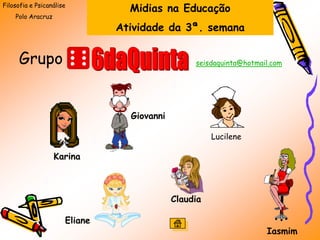 Filosofia e Psicanálise
                                 Midias na Educação
    Polo Aracruz
                               Atividade da 3ª. semana


     Grupo                                       seisdaquinta@hotmail.com




                                 Giovanni

                                                      Lucilene

                   Karina



                                            Claudia

                      Eliane
                                                                    Iasmim
 