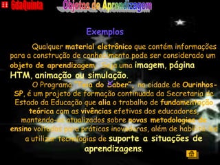 A CASA
                      Exemplos
       Qualquer material eletrônico que contém informações
para a construção de conhecimento pode ser considerado um
objeto de aprendizagem. Seja uma imagem, página
HTM, animação ou simulação.
      O Programa “Teia do x  Saber”, na cidade de Ourinhos-
 SP, é um projeto de formação continuada da Secretaria de
 Estado da Educação que alia o trabalho de fundamentação
     teórica com as vivências efetivas dos educadores,
   mantendo-os atualizados sobre novas metodologias de
ensino voltadas para práticas inovadoras, além de habilitá-los
    a utilizar tecnologias de suporte a situações de
                      aprendizagens.
                                                        Índice
 