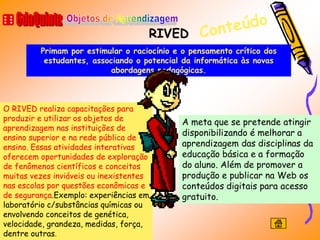 RIVED
         Primam por estimular o raciocínio e o pensamento crítico dos
          estudantes, associando o potencial da informática às novas
                           abordagens pedagógicas.



O RIVED realiza capacitações para
produzir e utilizar os objetos de           A meta que se pretende atingir
aprendizagem nas instituições de
                                            disponibilizando é melhorar a
ensino superior e na rede pública de
ensino. Essas atividades interativas        aprendizagem das disciplinas da
oferecem oportunidades de exploração        educação básica e a formação
de fenômenos científicos e conceitos        do aluno. Além de promover a
muitas vezes inviáveis ou inexistentes      produção e publicar na Web os
nas escolas por questões econômicas e       conteúdos digitais para acesso
de segurança.Exemplo: experiências em       gratuito.
laboratório c/substâncias químicas ou
envolvendo conceitos de genética,
velocidade, grandeza, medidas, força,
dentre outras.
 