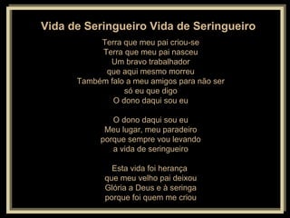 Vida de Seringueiro Vida de Seringueiro   Terra que meu pai criou-se Terra que meu pai nasceu Um bravo trabalhador que aqui mesmo morreu Também falo a meu amigos para não ser só eu que digo O dono daqui sou eu O dono daqui sou eu Meu lugar, meu paradeiro porque sempre vou levando a vida de seringueiro Esta vida foi herança  que meu velho pai deixou Glória a Deus e à seringa porque foi quem me criou 
