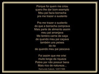 Porque foi quem me criou quero lhe dar bom exemplo Meu pai fazia borracha pra me trazer o sustento Pra me trazer o sustento do que a borracha comprava Mais parte de alimento assim meu pai arranjava Me lembro carne de caça de quando meu pai caçava também uns peixes do rio de quando meu pai pescava Foi assim que me criei muito longe da riqueza Pobre por não possuir bens Mais rico de natureza... Raimundo Caboré, 12/01/1995   