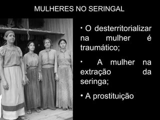 MULHERES NO SERINGAL O desterritorializar na mulher é traumático; A mulher na extração da seringa; A prostituição  