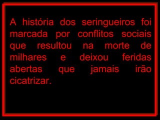 A história dos seringueiros foi marcada por conflitos sociais que resultou na morte de milhares e deixou feridas abertas que jamais irão cicatrizar.  
