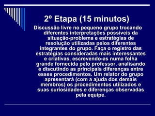 2º Etapa (15 minutos)   Discussão livre no pequeno grupo trocando diferentes interpretações possíveis da situação-problema e estratégias de resolução utilizadas pelos diferentes integrantes do grupo. Faça o registro das estratégias consideradas mais interessantes e criativas, escrevendo-as numa folha grande fornecida pelo professor, analisando e discutindo as principais diferenças entre esses procedimentos. Um relator do grupo apresentará (com a ajuda dos demais membros) os procedimentos utilizados e suas curiosidades e diferenças observadas pela equipe. 