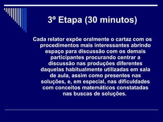 3º Etapa (30 minutos) Cada relator expõe oralmente o cartaz com os procedimentos mais interessantes abrindo espaço para discussão com os demais participantes procurando centrar a discussão nas produções diferentes daquelas habitualmente utilizadas em sala de aula, assim como presentes nas soluções, e, em especial, nas dificuldades com   conceitos matemáticos constatadas nas buscas de soluções.   