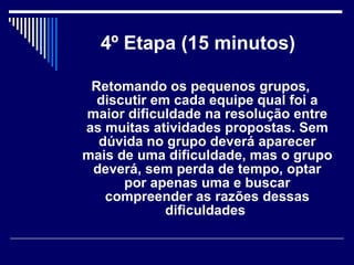 4º Etapa (15 minutos)   Retomando os pequenos grupos, discutir em cada equipe qual foi a maior dificuldade na resolução entre as muitas atividades propostas. Sem dúvida no grupo deverá aparecer mais de uma dificuldade, mas o grupo deverá, sem perda de tempo, optar por apenas uma e buscar compreender as razões dessas dificuldades   