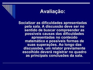 Avaliação: Socializar as dificuldades apresentadas pela sala. A discussão deve ser no sentido de buscar compreender as possíveis causas das dificuldades apresentadas no conteúdo matemático e possíveis formas de suas superações. Ao longo das discussões, um relator previamente escolhido deverá registrar no quadro as principais conclusões da sala. 