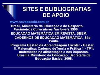 SITES E BLIBLIOGRAFIAS DE APOIO   www.novaescola.com.br Brasil, Ministério da Educação e do Desporto.  Parâmetros Curriculares Nacionais. 1996. EDUCAÇÃO MATEMÁTICA EM REVISTA. SBEM. CADERNOS DE EDUCAÇÃO MATEMÁTICA. São Paulo. Programa Gestão da Aprendizagem Escolar - Gestar II. Matemática: Caderno deTeoria e Prática 1 - TP1: matemática na alimentação e nos impostos. Brasilia:Ministério da Educação, Secretaria de Educação Básica, 2008. 