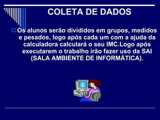 COLETA DE DADOS   Os alunos serão divididos em grupos, medidos e pesados, logo após cada um com a ajuda da calculadora calculará o seu IMC.Logo após executarem o trabalho irão fazer uso da SAI (SALA AMBIENTE DE INFORMÁTICA). 
