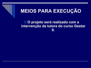 MEIOS PARA EXECUÇÃO   O projeto será realizado com a intervenção da tutora do curso Gestar II. 