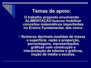 Temas de apoio: O trabalho proposto envolvendo  ALIMENTAÇÃO  buscou mobilizar conceitos matemáticos importantes no Ensino Fundamental, tais como : Números decimais,medidas de massa e superfície, razão e proporção, porcentagens, representações gráficas com construção e interpretação de tabelas e gráficos, noção de média e escalas. 
